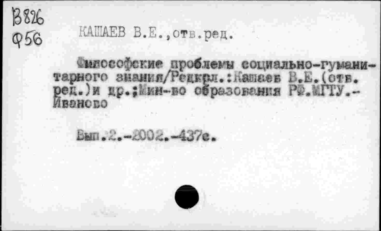 ﻿1СА.ШАЕВ В. Е., отв. рец.
^шюсофские проблемы социально-гумани тарного знаяил/Рснгдо.:Каша«в В.Е.(отв. рек.)и цр.;ккн-во образования Рё.ШУ.-Иваисво
Ьып. . -х.00 -437е.